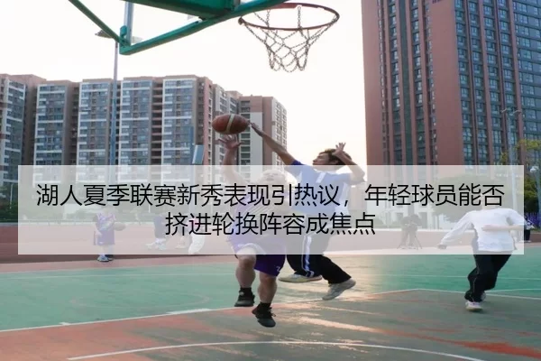 湖人夏季联赛新秀表现引热议，年轻球员能否挤进轮换阵容成焦点