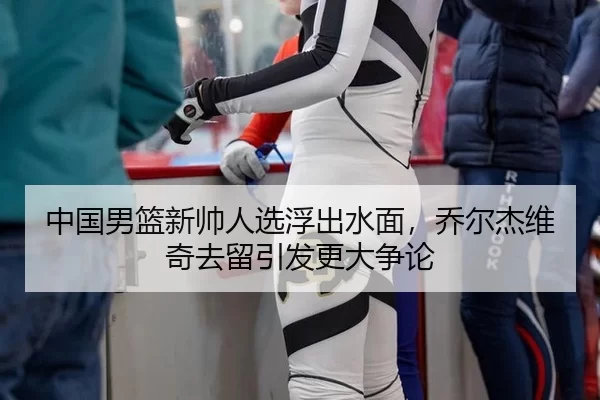 中国男篮新帅人选浮出水面，乔尔杰维奇去留引发更大争论